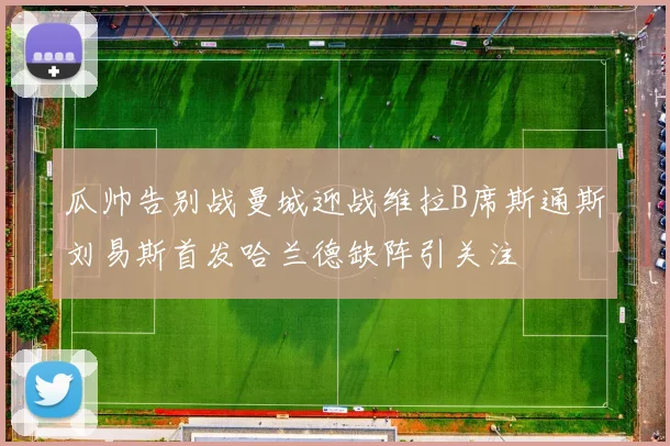 瓜帅告别战曼城迎战维拉B席斯通斯刘易斯首发哈兰德缺阵引关注