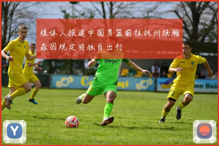 媒体人报道中国男篮前往杭州杨瀚森因规定将独自出行