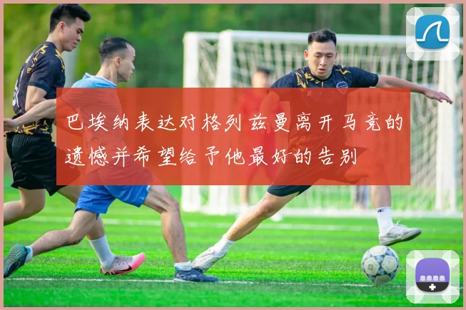 巴埃纳表达对格列兹曼离开马竞的遗憾并希望给予他最好的告别