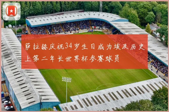 萨拉赫庆祝34岁生日成为埃及历史上第二年长世界杯参赛球员