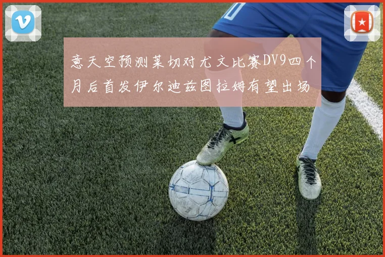 意天空预测莱切对尤文比赛DV9四个月后首发伊尔迪兹图拉姆有望出场
