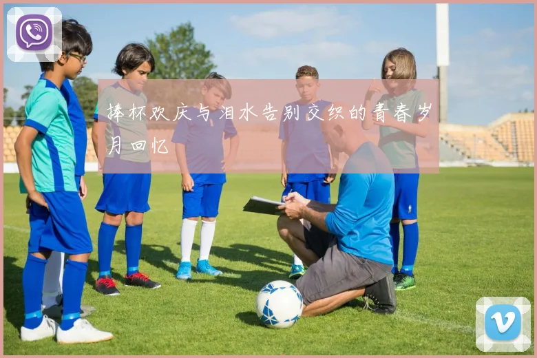 捧杯欢庆与泪水告别交织的青春岁月回忆
