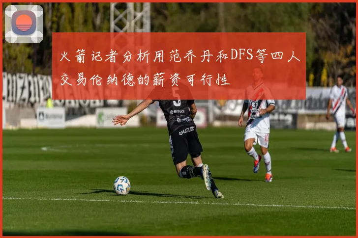 火箭记者分析用范乔丹和DFS等四人交易伦纳德的薪资可行性