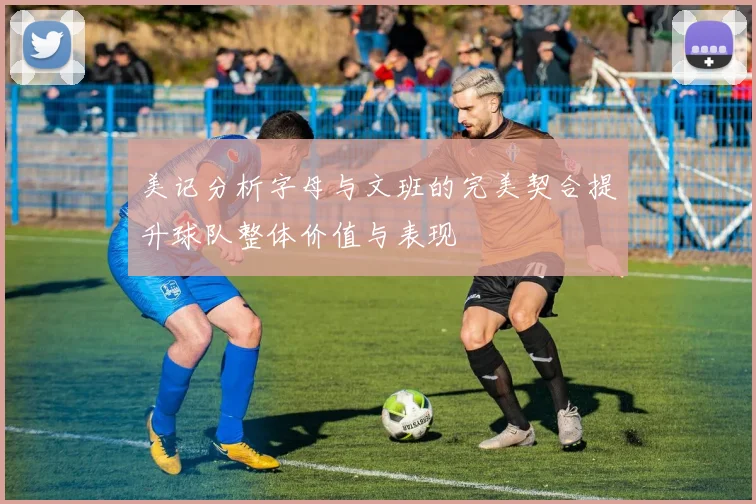 美记分析字母与文班的完美契合提升球队整体价值与表现