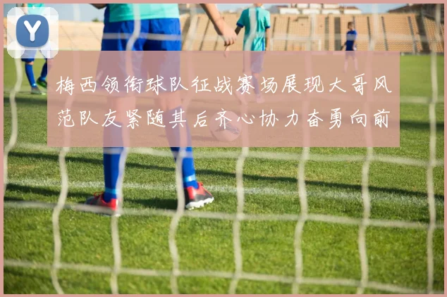 梅西领衔球队征战赛场展现大哥风范队友紧随其后齐心协力奋勇向前