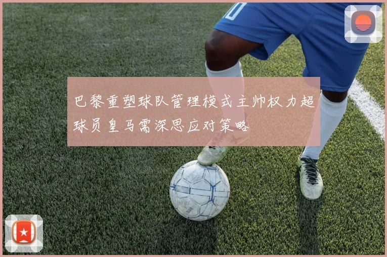 巴黎重塑球队管理模式主帅权力超球员皇马需深思应对策略