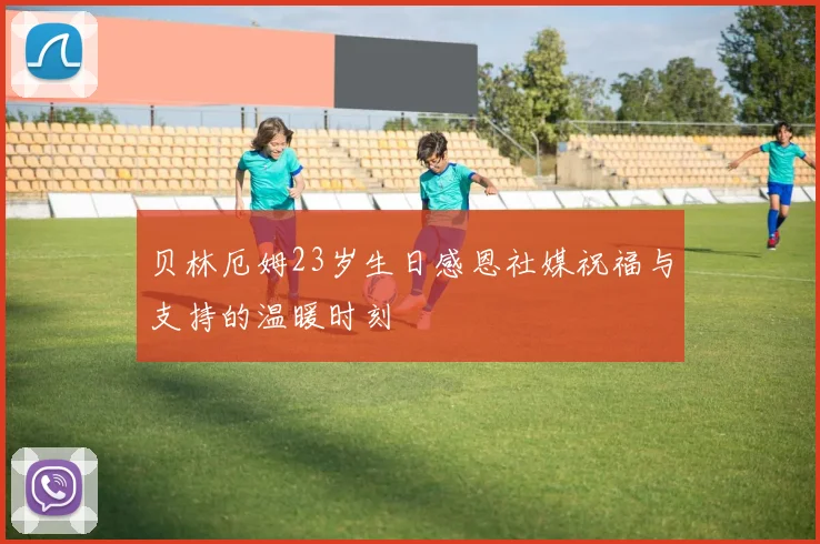 贝林厄姆23岁生日感恩社媒祝福与支持的温暖时刻