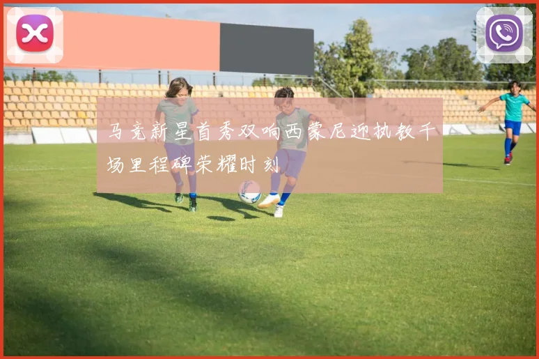 马竞新星首秀双响西蒙尼迎执教千场里程碑荣耀时刻