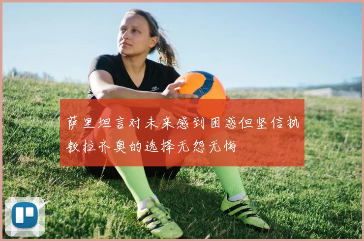 萨里坦言对未来感到困惑但坚信执教拉齐奥的选择无怨无悔